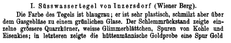 T. Ssswassertegel von Inzer8dorf (Wiener Berg). Die Farba des Tegels ist blaugrau; er ist sehr plastisch, schmilzt aber ber dem Gasgeblse zu einem grnlichen Glase. Der Schlemmrckstand zeigte ein- zelne grssere Quarzkrner, weisse Glimmerblttchen, Spuren von Kohle und Eisenkies; in letzteren zeigte die httenmaniscbe Goldprobe eine Spur Gold 